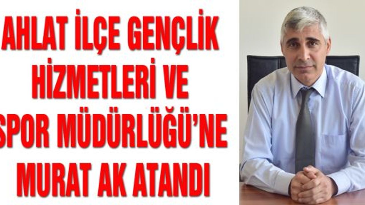 AHLAT İLÇE GENÇLİK HİZMETLERİ VE SPOR MÜDÜRLÜĞÜ’NE MURAT AK ATANDI