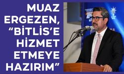 Muaz Ergezen, “Bitlis’e Hizmet Etmeye Hazırım”